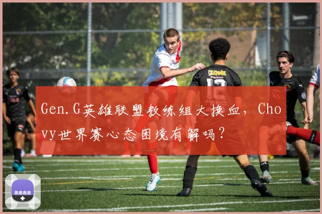 Gen.G英雄联盟教练组大换血，Chovy世界赛心态困境有解吗？