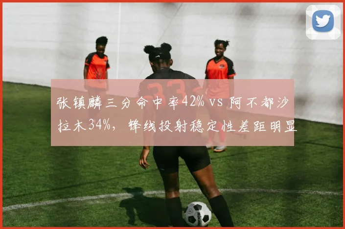 张镇麟三分命中率42% vs 阿不都沙拉木34%，锋线投射稳定性差距明显
