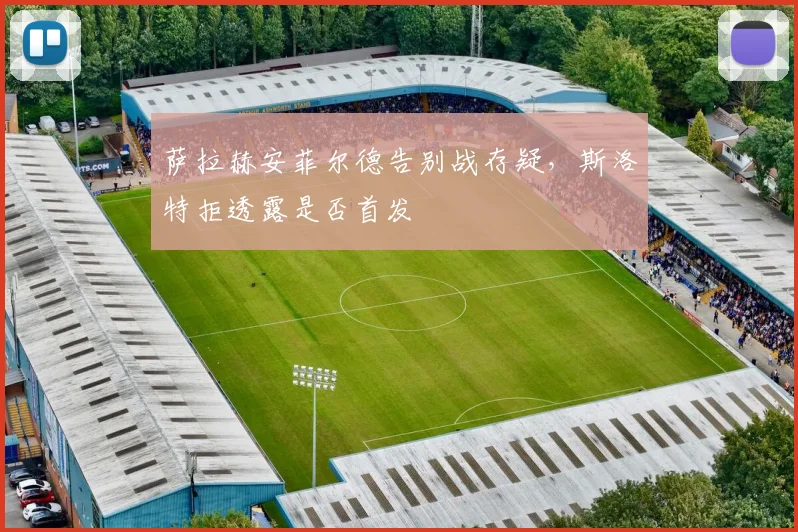萨拉赫安菲尔德告别战存疑，斯洛特拒透露是否首发