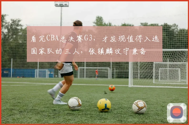 看完CBA总决赛G3，才发现值得入选国家队的三人，张镇麟攻守兼备