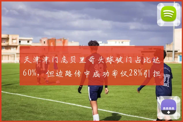 天津津门虎贝里奇头球破门占比达60%，但边路传中成功率仅28%引担忧
