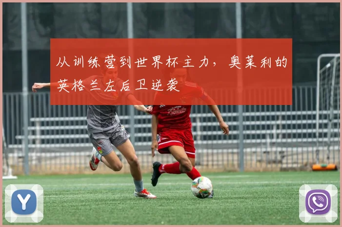 从训练营到世界杯主力，奥莱利的英格兰左后卫逆袭