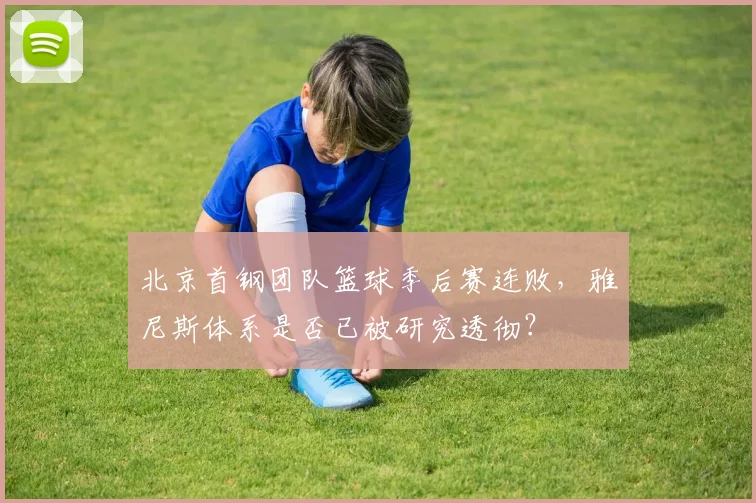 北京首钢团队篮球季后赛连败，雅尼斯体系是否已被研究透彻？