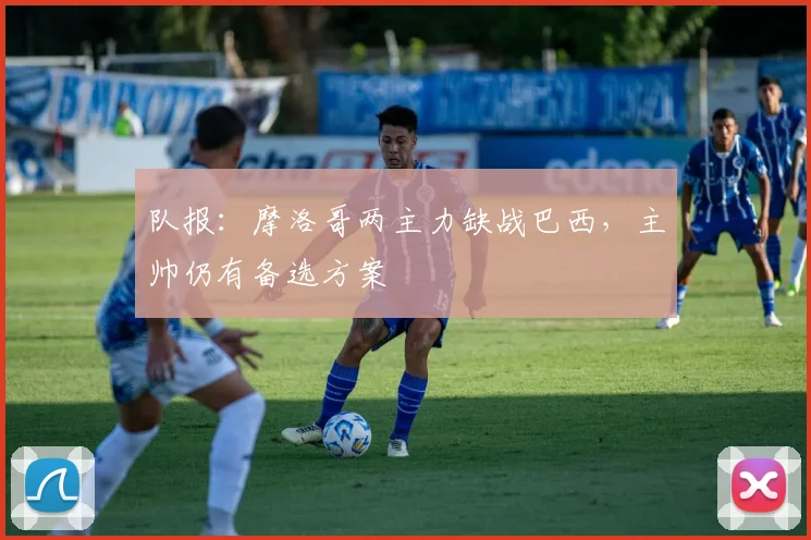 队报：摩洛哥两主力缺战巴西，主帅仍有备选方案