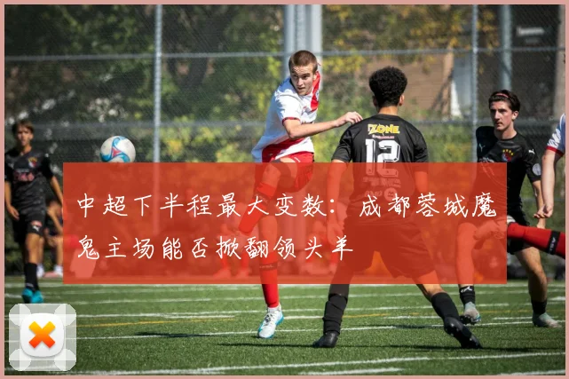中超下半程最大变数：成都蓉城魔鬼主场能否掀翻领头羊