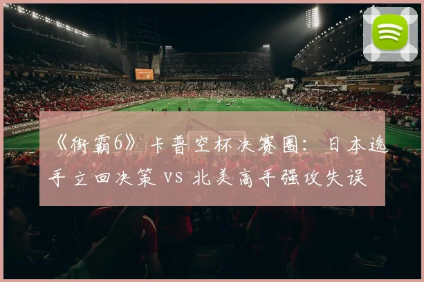 《街霸6》卡普空杯决赛圈：日本选手立回决策 vs 北美高手强攻失误率